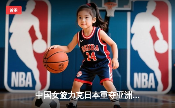 中国女篮力克日本重夺亚洲杯冠军，韩旭独揽26分10篮板荣膺MVP