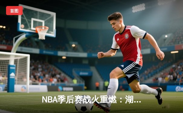 NBA季后赛战火重燃：湖人加时险胜勇士，詹姆斯三双定乾坤