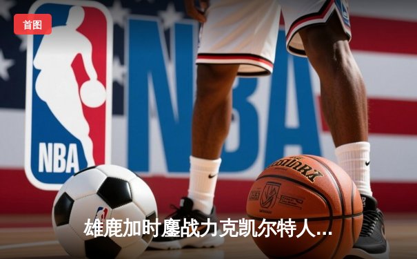 雄鹿加时鏖战力克凯尔特人 字母哥44+14+7主宰攻防