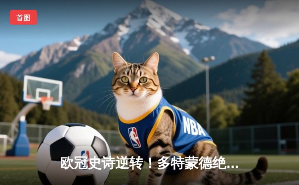 欧冠史诗逆转！多特蒙德绝地反击5-4淘汰马竞，桑乔传射闪耀威斯特法伦