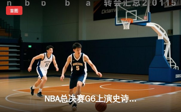 NBA总决赛G6上演史诗逆转：凯尔特人客场绝地反击，塔图姆狂砍42分率队拖入抢七