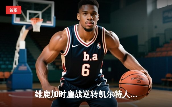 雄鹿加时鏖战逆转凯尔特人，字母哥44+14率队捍卫主场