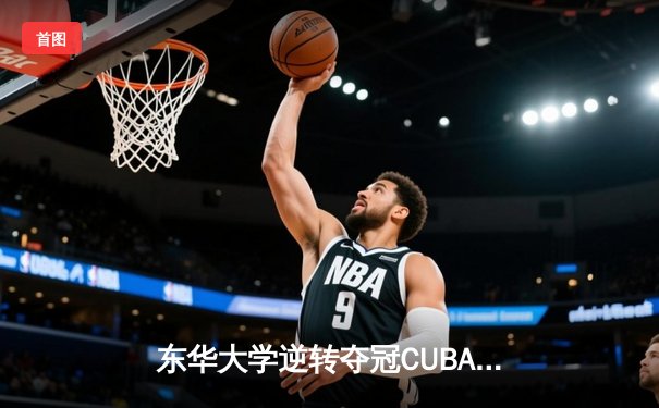 东华大学逆转夺冠CUBA东南赛区，MVP刘晓峰带伤砍28分创纪录