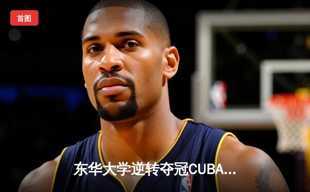东华大学逆转夺冠CUBA东南赛区，MVP刘晓峰带伤砍28分创奇迹